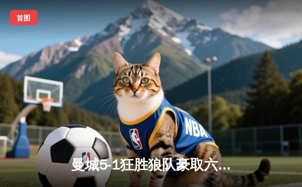 曼城5-1狂胜狼队豪取六连胜，哈兰德大四喜领跑射手榜