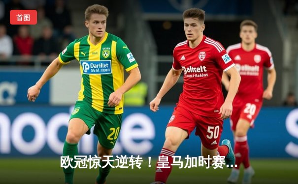 欧冠惊天逆转！皇马加时赛3-2绝杀拜仁，维尼修斯传射建功
