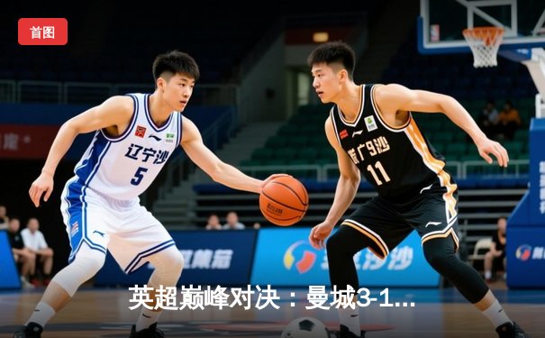 英超巅峰对决：曼城3-1逆转曼联，哈兰德双响锁定胜局